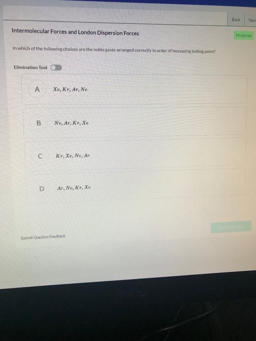 Back Neo Intermolecular Forces and London Dispersion Forces Moderate In which of the following choices are the noble gases arranged correctly in order of increasing boiling point? Elimination Tool A Xe, Kr, Ar, Ne B Ne, Ar, Kr, Xe C Kr,Xe, Ne, Ar D Ar, Ne, Kr, Xe Submit Question Feedbock