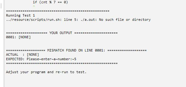 if(cnt % 7 == 0) Running Test 1 ./resource/scripts/run.sh: line 5: ./a.out: No such file or directory YOUR OUTPUT 0001: [NONE] MISMATCH FOUND ON LINE 0001: ACTUAL [NONE] EXPECTED: Please enter a-number: 5 Adjust your program and re-run to test.