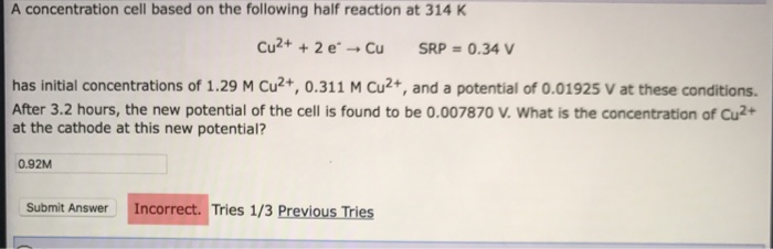 A concentration cell based on the following half reaction at 314 K Cu2+ + 2 e-→ Cu SRP = 0.34 V has initial concentrations of 1.29 M Cu2+, 0.311 M Cu2+, and a potential of 0.01925 V at these conditions After 3.2 hours, the new potential of the cell is found to be 0.007870 V. What is the concentration of Cu2+ at the cathode at this new potential? 0.92M Submit Answer Incorrect. Tries 1/3 Previous Tries