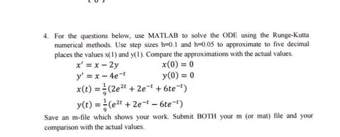 4. For the questions below, use MATLAB to solve the ODE using the Runge-Kutta numerical methods. Use step sizes h-0.1 and h-0.05 to approximate to five decimal places the values x(1) and y(1). Compare the approximations with the actual values. x(0) = 0 y(0) = 0 x=x-2y Save an m-file which shows your work. Submit BOTH your m (or mat) file and your comparison with the actual values.