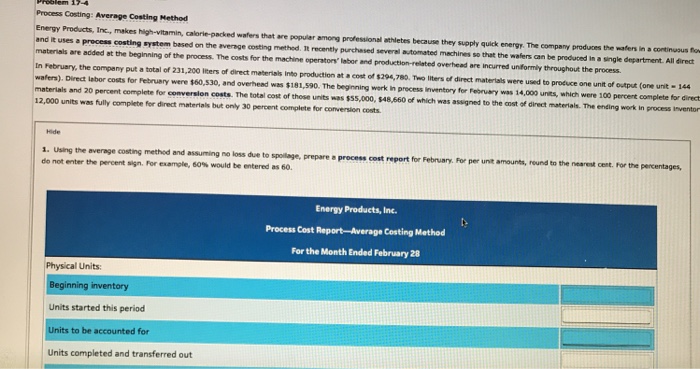 Process costing: average costing method energy products, inc., makes high-vitamin, calorie-packed wafers that are populer among professional athletes because they supply quick energy. the company produces the waters in a continuous to d it uses a process costing system besed on the average costing methed. it recently purchased severel automated mechines so that the wafers can be preduced in a single materials are added at the beginning of the process. the costs for the machine operators lobor and production-related overhead are incurred unformly throughout the process in february, the company put a total of 231,200 lters of direct materials into production at cost of $294,780. two liters of direct materials were used to protuce one unit of output (one unit 144 materials and 20 percent complete for conversion costs. the total cost of those units was $55,000, 12,000 units was fully complete fer direct materials but only 30 percent complete for conversion costs . direct lebor costs for februery were $60,s30, and overheed was $181,590. the beginning werk in precess iinventory for feeruery was 14,000 units, which were 100 percent complete for direct $48,660 of which was assigned to the cost of direct materials. the ending work in process inventor 1. using the average costing method and assuming no loss due to spolage, prepare donot enter the percent sign. for example, 60% would be entered as 60. process cost report for february. for per unit amounts, round to the nearest cent. for the percentages energy products, inc. process cost report-average costing method for the month ended february 28 physical units: beginning inventory units started this periocd units to be accounted for units completed and transferred out