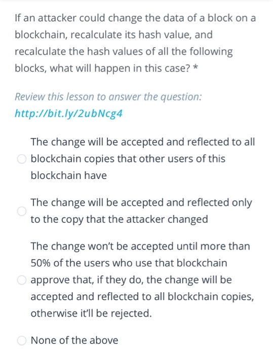 If an attacker could change the data of a block on a blockchain, recalculate its hash value, and recalculate the hash values