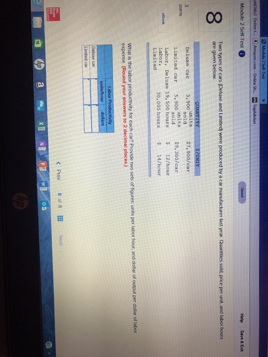 Online Sh....Trip Module 2 Self-Test 8 Two types of cars (Deluxe and Limited) were produced by a car manufacturer last year. Quantities sold, price per unt, and labor hours are given below Deluxe car 3, 900 units $7, 800/car Limited car 5,900 oe units sold $9,300/car Labor, Deluxe 19, 500 hours 12/hour 30,005 hours Labor, Limited 14/hour figures: units per labor hour, and dollar of output per dollar of labor What is the labor productivity for each car? Provide two sets of expense. (Round your answers to 2 decimal places.) Limited car < Prev 8of8Ⅲ Next