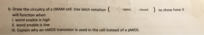 b. Draw the circuitry of a DRAM cell. Use latch notation open;closed to show how it will function when i. word enable is high ii. word enable is low ii. Explain why an nMOS transistor is used in the cell instead of a pMOS