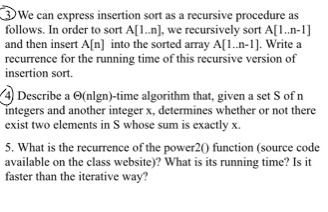 3 We can express insertion sort as a recursive procedure as follows. In order to sort A[1.n]. we recursively sort A[1.n-1] and then insert A[n] into the sorted array A[L.n-1]. Write a recurrence for the running time of this recursive version of insertion sort. 4) Describe a (nlgn)-time algorithm that, given a set S of n integers and another integer x, determines whether or not there exist two elements in S whose sum is exactly x. 5. What is the recurrence of the power20 function (source code available on the class website)? What is its running time? Is it faster than the iterative way?