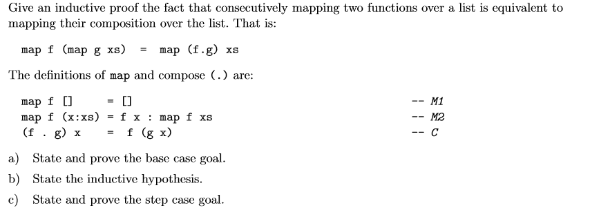 Give an inductive proof the fact that consecutively mapping two functions over a list is equivalent to mapping their composition over the list. That is: map f (map g xs) = map (f,g) xs The definitions of map and compose () are: map f [] = [] map f (x:xs) = f x : map f xs (f . g) x = f (gx) - M1 M2 a) State and prove the base case goal b) State the inductive hypothesis. c) State and prove the step case goal.