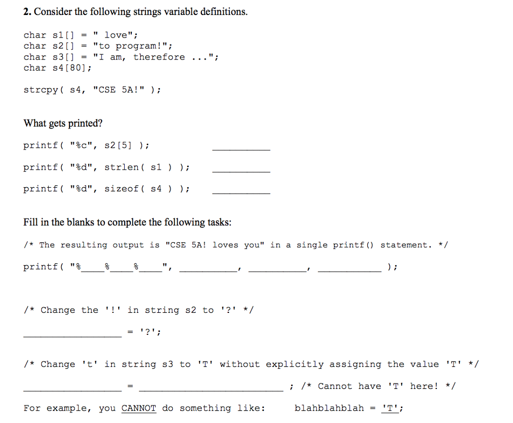 2. Consider the following strings variable definitions char sl love char s2[] -to program!; Char s3[] - I am, therefore char s4 [80] ; strcpy ( s4, CSE 5A!); What gets printed? printf( %c, s2 [5] ); printf( %d, strlen ( s1 ) printf( %d, sizeof( s4 ) ); Fill in the blanks to complete the following tasks The resulting output is CSE 5A! loves you in a single printf) statement.*/ printf( % /*Change the ! in string s2 to ?*/ 1m /*Change t in string s3 to T without explicitly assigning the value T ;*Cannot have T here! For example, you CANNOT do something like: blahblahblah -T