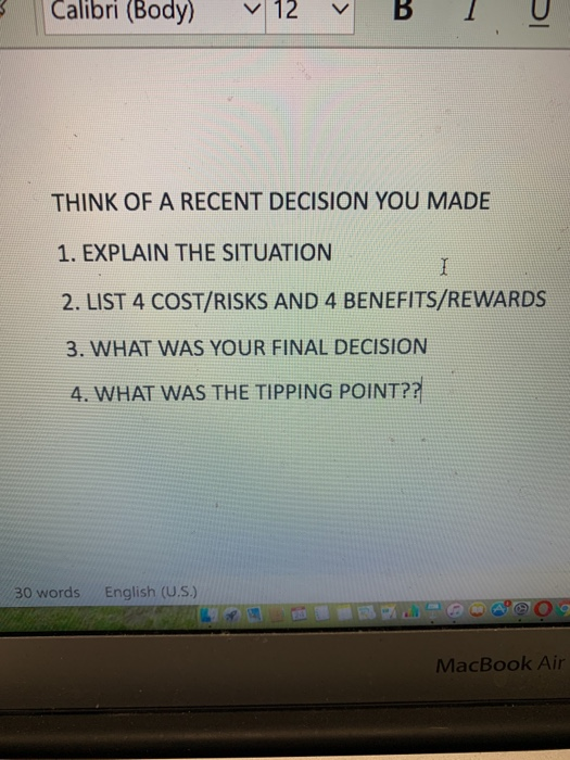 Calibri (Body) V 12 BU THINK OF A RECENT DECISION YOU MADE 1. EXPLAIN THE SITUATION 2. LIST 4 COST/RISKS AND 4 BENEFITS/REWARDS 3. WHAT WAS YOUR FINAL DECISION 4, WHAT WAS THE TIPPING POINT? 30 words English (U.S.) MacBook Air