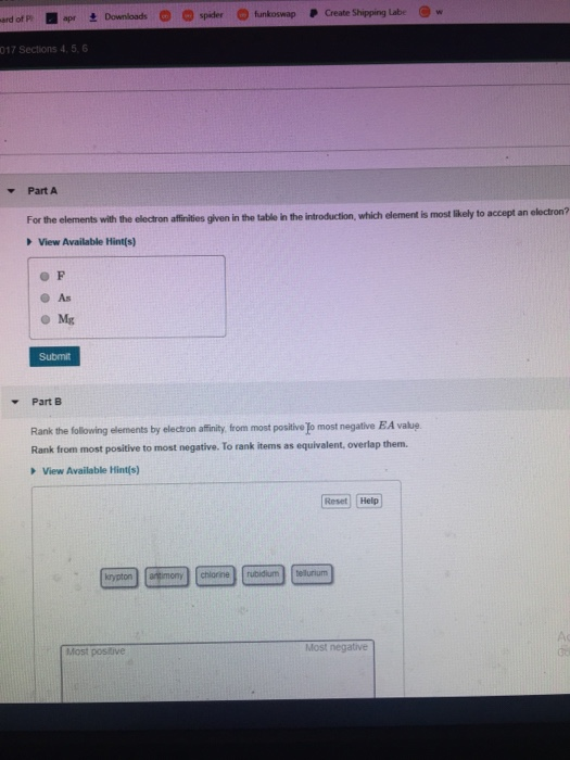 P Create Shipping Labe w ard of P 017 Sections 4, 5, 6 Part A electron? For the elements with the electron affinities given in the table in the introduction, which element is most likely to accept arn View Available Hintfs) As Mg Submit Part B Rank the following elements by electron affinity, from most positive Jo most negative E.A vakuę Rank from most positive to most negative. To rank items as equivalent, overlap them. View Available Hint(s) Reset Help Most postive Most negative