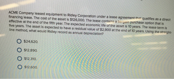 ACME Company leased equipment to Ridley Corporation under a lease agreement that qualfies as a direct financing lease. The cost of the asset is $126.000. The lease contalns a bargain purchase option that is effectlive at the end of the fifth year. The expected economic life of the asset is 10 years. The lease term is five years. The asset is expected to have a residual value of $2.900 at the end of 10 years. Using the straight line method, what would Ridley record as annual depreciation? O $24,620. O $12.890. O $12.310. O $12600.