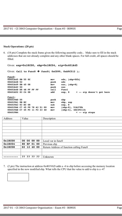 2017 01-CS 3843 Computer Organization-Exam #3-BONUS Page Stack Operations: (20 pts) 6. Make sure to fill in the stack (18 pts) Complete the stack frame given the following assembly code. addresses that are not already complete and any other blank spaces. For fall credit, all spaces should be filled ¢ip-ox 401A45 Given: Given: Fusc으 esp-ox18coo, ebpa0x18C04, Call to Fune0 → func0( 0xc099, 0xA9C5 12 ); 00401445 88 55 0c 00401A48 edx, [ebp+och) push edx push ea esp. 8 < .. eip doesnt get here push ebp 004019A 004019A 004019A6 C 45 F 78 A3 51 00 ebp-81, S1A378h 004019AD C7 45 rC 11 2 23 4Debp-41, 4D23 211h ebp. esp -eip stops Address Valuc Description 00 00 00 00 Local var in func 0x18C04 Ox18C08 0 8F 01 00 Previous D3 12 40 00 Return Address of function calling Funco Unknoan 7· (2 pts) The instruction at address 0x401 9AD adds a-4 to ebp before accessing the memory location specified in the now modified cbp. What tells the CPU that the value to add to ebp is a-4? 2017 01-CS 3843 Computer Organization-Exam #3-BONUS Page