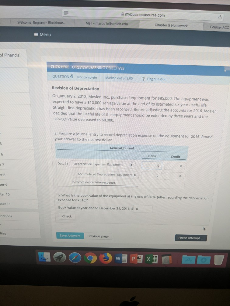 mybusinesscourse.com Welcome, Engram- Blackboar Mail - marcule@cmich.edu Chapter 9 Homework Course: ACC E Menu of Financial TOREVIEWEEARNTNGOBJECTİVES QUESTION 4 Not complete Marked out of 3.00 ag question Revision of Depreciation On January 2, 2012, Mosler, Inc., purchased equipment for $85,000. The equipment was expected to have a $10,000 salvage value at the end ofits estimated six-year useful life Straight-line depreciation has been recorded. Before adjusting the accounts for 2016, Mosier decided that the u salvage value decreased to $8,000 a. Prepare a journal entry to record depreciation expense on the equipment for 2016. R your answer to 

<div class=