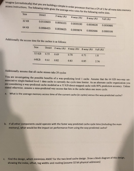 Imagine (unrealistically) that you are building a simple in-order processor that has a CPl of 1 for all none data memory access instructions. The following table gives the average miss rates for the following cache sizes Size 32 KB0.0110603 0.0056101 0.0039190 0.0034628 0.0030885 64 KB Direct 2-way LRU4-way LRU 8-way LRU Full LRU 0.0066425 0.0036625 0.0009874 0.0002666 0.0000106 Additionally the access time for the caches is as follows: Size Direct 2-way LRU 4-way LRU 8-way LRU Full LRU 32 KB 0,35 0.69 64KB 0.61 082 0.83 0.85 2.56 0,70 0.71 1.8 Additionally assume that all cache misses take 

<div class=