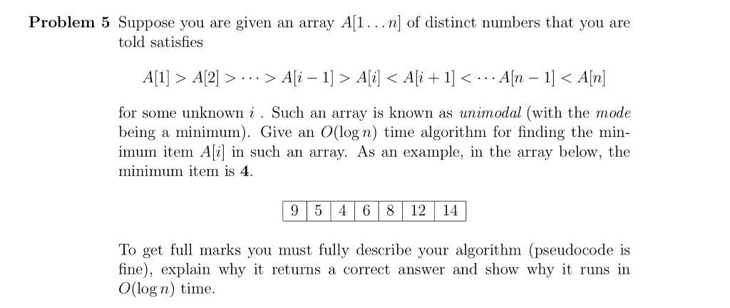 Problem 5 Suppose you are given an array A[1...nl of distinct numbers that you are told satisfies A 2 for some unknown i Such an array is known as unimodal (with the mode being a minimum). Give an O(log n) time algorithm for finding the min- imum item Ali] in such an array. As an example, in the array below, the minimum item is 4. 9 5 4 6 8 12 14 To get full marks you must fully describe your algorithm (pseudocode is fine), explain why it returns a correct answer and show why it runs in O(log n) time.