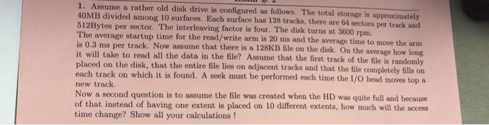 1. Assume a rather old disk drive is configured as follows. The total storage is approximately 40MB divided among 10 surfaces