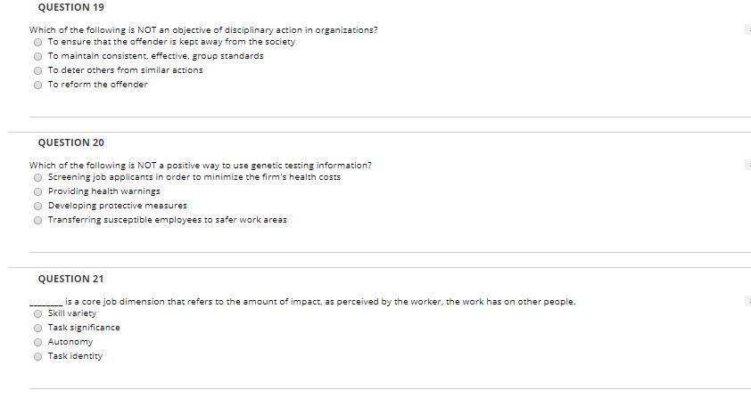 QUESTION 19 Which of the following is NOT an objective of disciplinary action in organizations? O To ensure that the offender is kept away from the society O To maintain consistent, effective, group standards O To deter others from similar actions O To reform the offender QUESTION 20 Which of the following is NOT a positive way to use genetic testing information? O Screening job applicants in order to minimize the firms health costs O Providing health warnings Developing protective measures O Transferring susceptible employees to safer work areas QUESTION 21 is a core job dimension that refers to the amount of impact, as perceived by the worker, the work has on other people O Skill variety O Task significance Ο Autonomy O Task identity