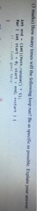 (3 marks) How many times will the following loop run? Be as specific as possible. Explain your answer int end (int) (Math. random()5) for ( int start e; start < end; start) ( //.. Code goes here