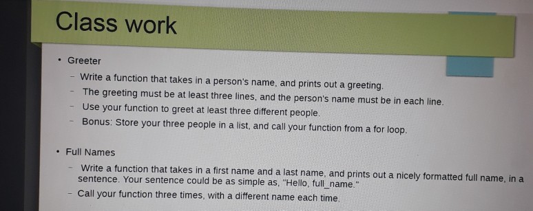 Class work . Greeter Write a function that takes in a persons name, and prints out a greeting. The greeting must be at least three lines, and the persons name must be in each line. Use your function to greet at least three different people. Bonus: Store your three people in a list, and call your function from a for loop. - Full Names Write a function that takes in a first name and a last name, and prints out a nicely formatted full name, in a sentence. Your sentence could be as simple as, Hello, full name. - Call your function three times, with a different name each time