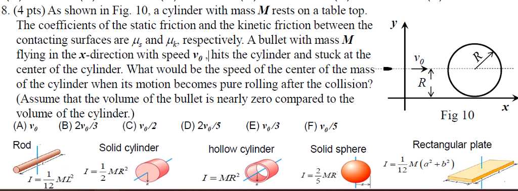 8. (4 pts) As shown in Fig. 10, a cylinder with mass M rests on a table top The coefficients of the static friction and the kinetic friction between they contacting surfaces are u, and L., respectively. A bullet with mass M flying in the x-direction with speed vo , hits the cylinder and stuck at the center of the cylinder. What would be the speed of the center of the mass of the cyvlinder when its motion becomes pure rolling after the collision? (Assume that the volume of the bullet is nearly zero compared to the volume of the cylinder.) > Fig 10 Rod Solid cylinder hollow cylinder Solid sphere Rectangular plate 2 2