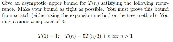 Give an asymptotic upper bound for T(n) satisfying the following recur- rence. Make your bound as tight as possible. You must prove this bound from scratch (either using the expansion method or the tree method). You may assume n is power of 3. T(1) = 1: T(n) = 57(n/3) + n for n > 1