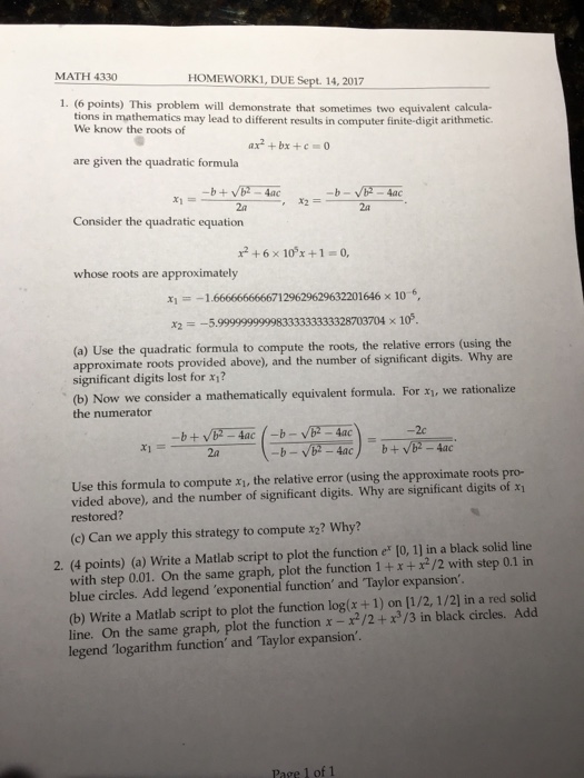 MATH 4330 HOMEWORK1, DUE Sept. 14, 2017 1. (6 points) This problem will demonstrate that sometimes two equivalent calcula- tions in mathematics may lead to different results in computer finite-digit arithmetic- We know the roots of ax2 +bx +c are given the quadratic formula 2a Consider the quadratic equation 2a x2 + 6 × 10°x + 1 =0, whose roots are approximately 지 =--1666666666671 29629629632201646 × 10.6, X2 5.99999999998333333333328703704 x 105, (a) Use the quadratic formula to compute the roots, the relative errors (using the approximate roots provided above), and the number of significant digits. Why are significant digits lost for x1? (b) Now we consider a mathematically equivalent formula. For x1, we rationalize the numerator 2c 2a Use this formula to compute xi, the relative error (using the approximate roots pro- vided above), and the number of significant digits. Why are significant digits of xi restored? (c) Can we apply this strategy to compute x2? Why? 2. (4 points) (a) Write a Matlab script to plot the function e [0, 1] in a black solid line with step 0.01. On the same graph, plot the function 1 +x+/2 with step 0.1 in blue circles. Add legend exponential function ad Taylor expansion (b) Write a Matlab script to plot the function log(x+1) on [1/2, 1/2] in a red solid line. On the same graph, plot the function x -/2+d/3 in black circles. Add legend logarithm function and Taylor expansion Page 1 of 1