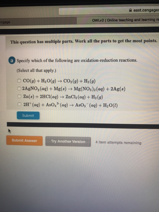 a east.cengage OWLv2 I Online teaching and learning re ngage This question has multiple parts. Work all the parts to get the most points. Sipecitywhich of heodacton eastions. (Select all that apply.) O Co(9) +H20(g)CO2(9) + H2(9) 2AgNO, (aq) + Mg(s) Mg(NO3 )2 (aq) + 2Ag(s) Zn(s) +2HCl(aq)ZnCl2 (aą)+ H2(9) Submit Submit AnswerTry Another Verslon 4 item attempts remaining