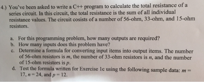 4.) Youve been asked to write a C++ program to calculate the total resistance of a series circuit. In this circuit, the total resistance is the sum of all individual resistance values. The circuit cosists of a number of 56-ohm, 33-ohm, and 15-ohm resistors. a. For this programming problem, how many outputs are required? b. How many inputs does this problem have? c. Determine a formula for converting input items into output items. The number of 56-ohm resistors is m, the number of 33-ohm resistors is n, and the number of 15-ohm resistors is p. Test the formula written for Exercise 17, n = 24, and p = 12. d. te using the following sample data: m =