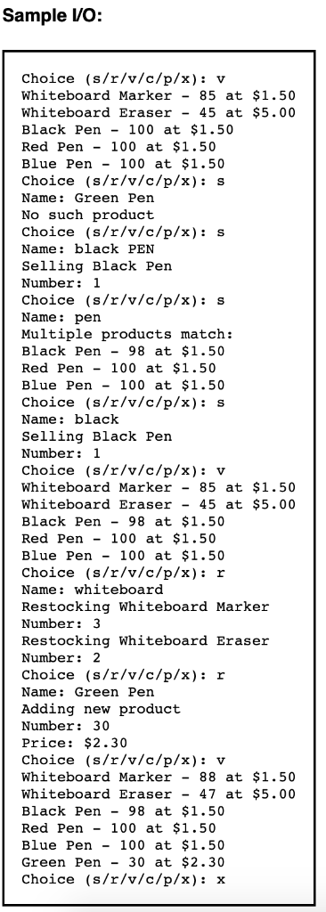 Sample VO: Choice (s/r/v/c/p/x): v Whiteboard Marker - 85 at $1.50 Whiteboard Eraser - 45 at $5.00 Black Pen - 100 at $1.50 R