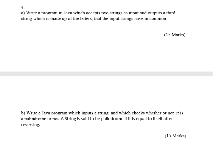 4: a) Write a program in Java which accepts two strings as input and outputs a third string which is made up of the letters, that the input strings have in common. (15 Marks) b) Write a Java program which inputs a string and which checks whether or not it is a palindrome or not. A String is said to be palindrome if it is equal to itself after reversing (15 Marks)