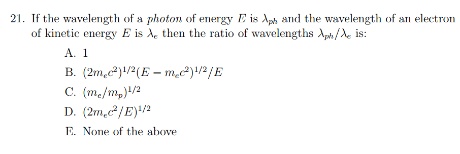 21. If the wavelength of a photon of energy E is λph and the wavelength of an electron of kinetic energy E is then the ratio of wavelengths λphA is: A. 1 E. None of the above