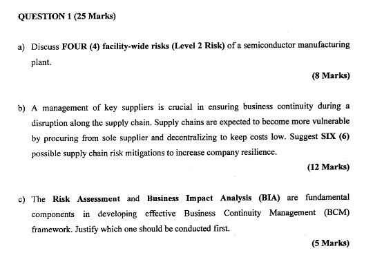 QUESTION 1 (25 Marks) Discuss FOUR (4) facility-wide risks (Level 2 Risk) of a semiconductor manufacturing plant. a) (8 Marks) b) A management of key suppliers is crucial in ensuring business continuity during a disruption along the supply chain. Supply chains are expected to become more vulnerable by procuring from sole supplier and decentralizing to keep costs low. Suggest SIx (6) passible supply chain risk midigations to increase comany resilce (12 Marks) c) The Risk Assessment and Business Impact Analysis (BIA) are fundamental components in developing effective Business Continuity Management (BCM) framework. Justify which one should be conducted first. (5 Marks)