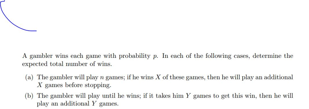 A gambler wins each game with probability p. In each of the following cases, determine the expected total number of wins. (a) The gambler will play n games; if he wins X of these games, then he will play an additional X games before stopping. (b) The gambler will play until he wins; if it takes him Y games to get this win, then he will play an additional Y games