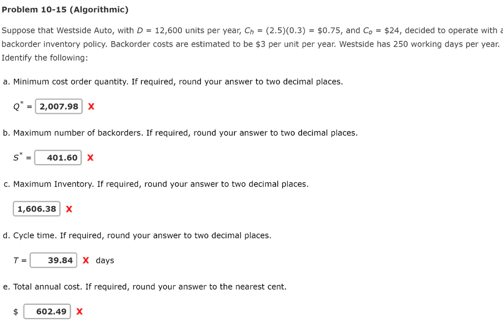Problem 10-15 (Algorithmic) Suppose that Westside Auto, with D-12,600 units per year, Ch = (2.5)(0.3)-$0.75, and Co-$24, decided to operate with backorder inventory policy. Backorder costs are estimated to be $3 per unit per year. Westside has 250 working days per year. Identify the following: a. Minimum cost order quantity. If required, round your answer to two decimal places. Q = | 2,007.98 | X b. Maximum number of backorders. If required, round your answer to two decimal places. 401.60 X c. Maximum Inventory. If required, round your answer to two decimal places. 1,606.38X d. Cycle time. If required, round your answer to two decimal places. T-39.84 X days e. Total annual cost. If required, round your answer to the nearest cent. 602.49X