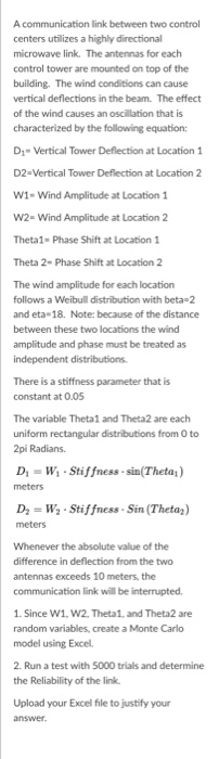 A communication link between two control centers utilizes a highly directional microwave link. The antennas for each control tower are mounted on top of the building vertical deflections in the beam. The effect of the wind causes an oscillation that is characterized by the following equation: The wind conditions can cause D1-Vertical Tower Deflection at Location 1 D2-Vertical Tower Deflection at Location 2 W1- Wind Amplitude at Location 1 W2- Wind Amplitude at Location 2 Theta1- Phase Shift at Location 1 Theta 2-Phase Shift at Location 2 The wind amplitude for each location follows a Weibull distribution with 

<div class=