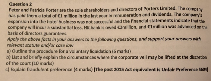 Question 2 Peter and Patricia Porter are the sole shareholders and directors of Porters Limited. The company has paid them a total of 1 million in the last year in remuneration and dividends. The companys expansion into the hotel business was not successful and the financial statements indicate that the company will incur a substantial loss. HK bank is owed 2million, and 1million was advanced on the basis of directors guarantees. Apply the above facts in your answers to the following questions, and support your answers with relevant statute and/or case law a) Outline the procedure for a voluntary liquidation (6 marks) b) List and briefly explain the circumstances where the corporate veil may be lifted at the discretion of the court (10 marks) c) Explain fraudulent preference (4 marks) [The post 2015 Act equivalent is Unfair Preference S604]