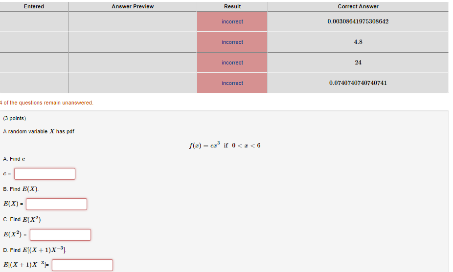 Entered Answer Preview Result Correct Answer incorrect 0.00308641975308642 incorrect 4.8 incorrect 24 incorrect 0.0740740740740741 4 of the questions remain unanswered (3 points) A random variable X has pdf A. Find c B. Find E(X). E(X) C. Find E(X2) E(x2) D. Find B(x+1)x3