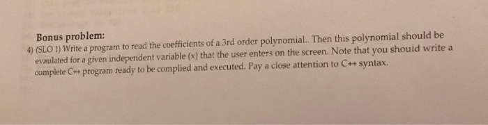 Bonus problem 4) (SLO 1) Write a program to read the coefficients of a 3rd order polynomial. Then this polynomial should be evaulated for a given independent variable (x) that the user enters on the screen. Note that you shouid write a complete Cr+ program ready to be complied and executed. Pay a close attention to C++ syntax.