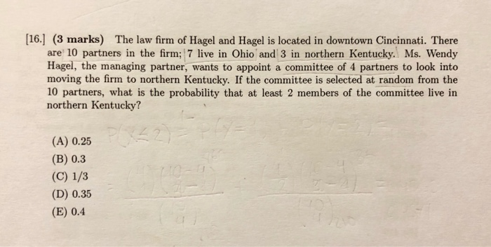 [16.] (3 marks) The law firm of Hagel and Hagel is located in downtown Cincinnati. There are 10 partners in the firm; 7 live in Ohio and 3 in northern Kentucky. Ms. Wendy Hagel, the managing partner, wants to appoint a committee of 4 partners to look into moving the firm to northern Kentucky. If the committee is selected at random from the 10 partners, what is the probability that at least 2 members of the committee live in northern Kentucky? (A) 0.25 (B) 0.3 (D) 0.35 (E) 0.4