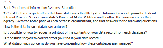Ch. 5 Book Principles of Information Systems 13th edition 7. Conslder three organlzatlons that have databases that llkely store Informatlon about you-the Federal Internal Revenue Servlce, your states Bureau of Motor Vehlcles, and Equlfax, the consumer reporting agency. Go to the home page of each of these organlzatlons, and find answers to the followlng questlons. How Is the data In each database captured? Is It posslble for you to request a printout of the contents of your data record from each database? Is It possible for you to correct errors you find In your data record? What data prlvacy concerns do you have concerning how these databases are managed?