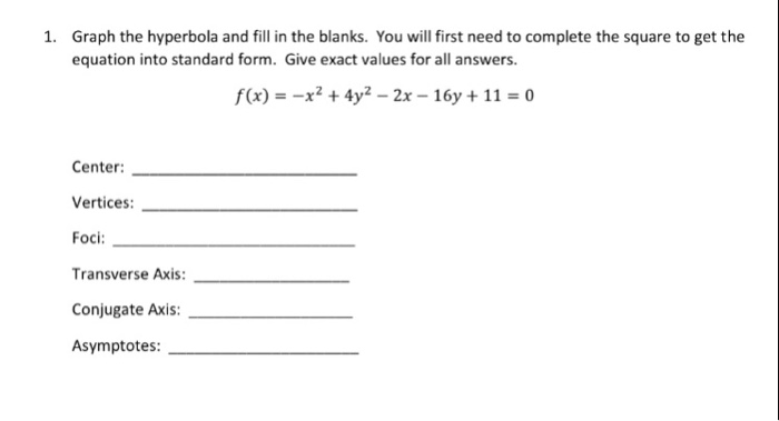 Graph the hyperbola and fill in the blanks. You will first need to complete the square to get the equation into standard form. Give exact values for all answers. 1. f(x)--x2 + 4y2-2x-16y + 11 = 0 Center: Vertices: Foci: Transverse Axis: Conjugate Axis Asymptotes: