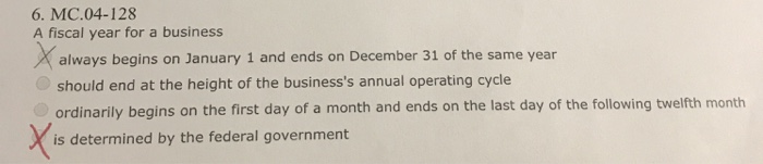 6. MC.04-128 A fiscal year for a business always begins on January 1 and ends on December 31 of the same year should end at the height of the businesss annual operating cycle ordinarily begins on the first day of a month and ends on the last day of the following twelfth month is determined by the federal government