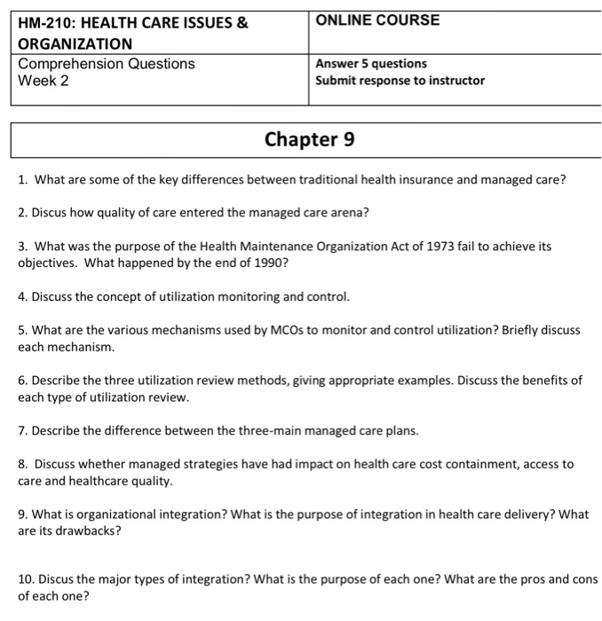 HM-210: HEALTH CARE ISSUES & ORGANIZATION Comprehension Questions Week 2 ONLINE COURSE Answer 5 questions Submit response to instructor Chapter 9 1. What are some of the key differences between traditional health insurance and managed care? 2. Discus how quality of care entered the managed care arena? 3. What was the purpose of the Health Maintenance Organization Act of 1973 fail to achieve its objectives. What happened by the end of 1990? 4. Discuss the concept of utilization monitoring and control 5. What are the various mechanisms used by MCOs to monitor and control utilization? Briefly discuss each mechanism 6. Describe the three utilization review methods, giving appropriate examples. Discuss the benefits of each type of utilization review. 7. Describe the difference between the three-main managed care plans. 8. Discuss whether managed strategies have had impact on health care cost containment, access to care and healthcare quality 9. What is organizational integration? What is the purpose of integration in health care delivery? What are its drawbacks? 10. Discus the major types of integration? What is the purpose of each one? What are the pros and cons of each one?