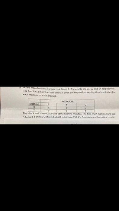 actures 3 products A, B and C. The profits are $3, $2 and $4 respectively. machines and below is given the required processing time in minutes for The firm has 2 each machine on each product PRODUCTS Machine Machine X and Y have 2000 and 2500 machine minutes. The fiem must manufacture 100 As, 200 Bs and 50 Cs type, but not more than 150 As. Formulate mathematical model