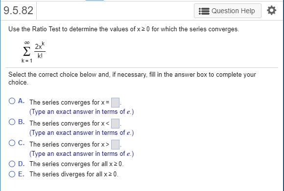 9.5.82 Question Help Use the Ratio Test to determine the values of x 2 0 for which the series converges. 2x k! k=1 Select the correct choice below and, if necessary, fill in the answer box to complete your choice A. The series converges for x (Type an exact answer in terms of e.) OB. The series converges for x (Type an exact answer in terms of e.) C. The series converges for x > (Type an exact answer in terms of e.) D. The series converges for all x20 0 E. The series diverges for all x20