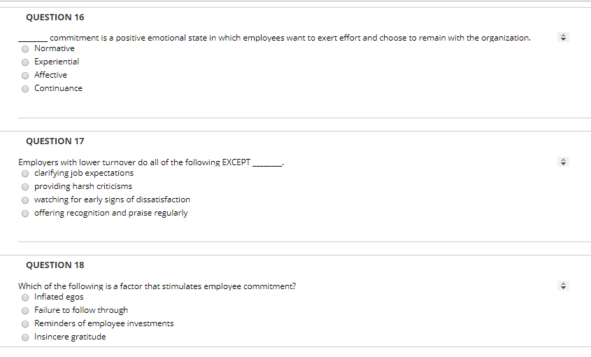 QUESTION 16 commitment is a positive emotional state in which employees want to exert effort and choose to remain with the organization. O Normative Experiential O Affective O Continuance QUESTION 17 Employers with lower turnover do all of the following EXCEPT o clarifying job expectations O providing harsh criticisms watching for early signs of dissatisfaction O offering recognition and praise regularly QUESTION 18 Which of the following is a factor that stimulates employee commitment? O Inflated egos Failure to follow through O Reminders of employee investments Insincere gratitude