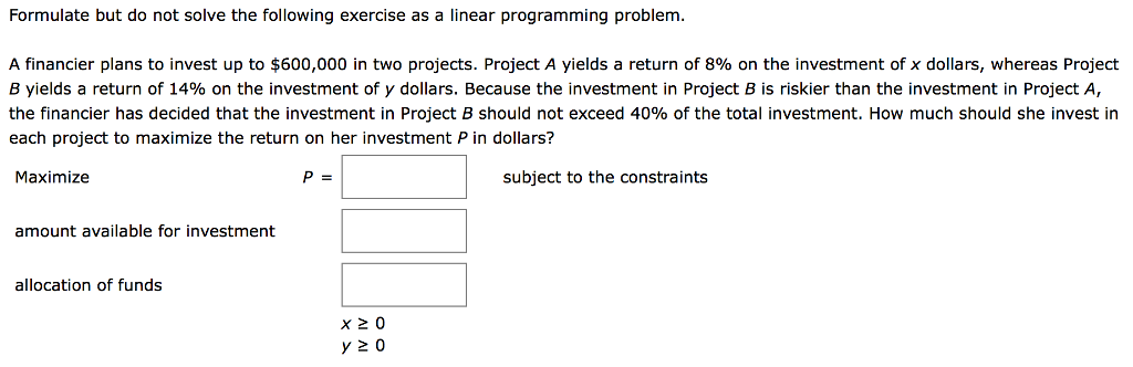 Formulate but do not solve the following exercise as a linear programming problem A financier plans to invest up to $600,000 in two projects. Project A yields a return of 8% on the investment of x dollars, whereas Project B yields a return of 14% on the investment of y dollars. Because the investment in Project B is riskier than the investment in Project A, the financier has decided that the investment in Project B should not exceed 40% of the total investment. How much should she invest in each project to maximize the return on her investment P in dollars? Maximize subject to the constraints amount available for investment allocation of funds x2 0 Y 2 0
