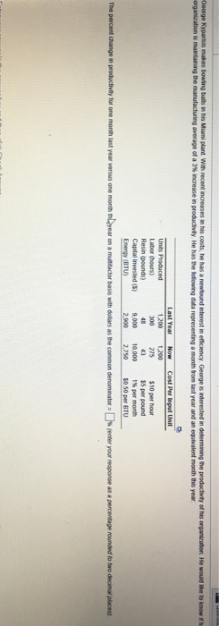 average of a 3% increase n productity He has the tkwng data representing a month hom last year and an equivalent month ths year. 1,200 1,200 Labor (hours) Resin (pounds) Capital Invested (5) Energy (BTU) 300 275 $10 per hour 55 per pound 9,000 10,000 1%per month 2,900 2750 50per BTU The percent change in productivily for one month last year versus one month thyear on a multfactor basis with dollars as the common denominators(enter your response as a percentage rounded to two decimal place