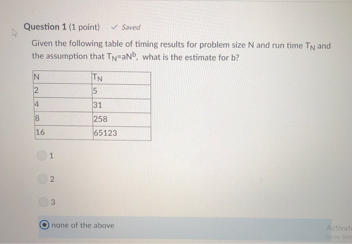 Question 1 (1 point) Saved Given the following table of timing results for problem size N and run time TN and the assumption