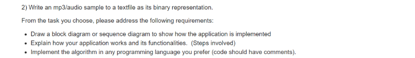 2) Write an mp3/audio sample to a textfile as its binary representation. From the task you choose, please address the following requirements: Draw a block diagram or sequence diagram to show how the application is implemented Explain how your application works and its functionalities. (Steps involved) Implement the algorithm in any programming language you prefer (code should have comments).