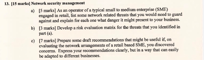 13. [15 marks] Network security management 15 marks] As an operator of a typical small to medium enterprise (SME) engaged in retail, list some network related threats that you would need to guard against and explain for each one what danger it might present to your business. [3 marks] Develop a risk evaluation matrix for the threats that you identified in part (a) a) b) c) 7 marks] Prepare some draft recommendations that might be useful if, on evaluating the network arrangements of a retail based SME, you discovered concerns. Express your recommendations clearly, but in a way that can easily be adapted to different businesses.